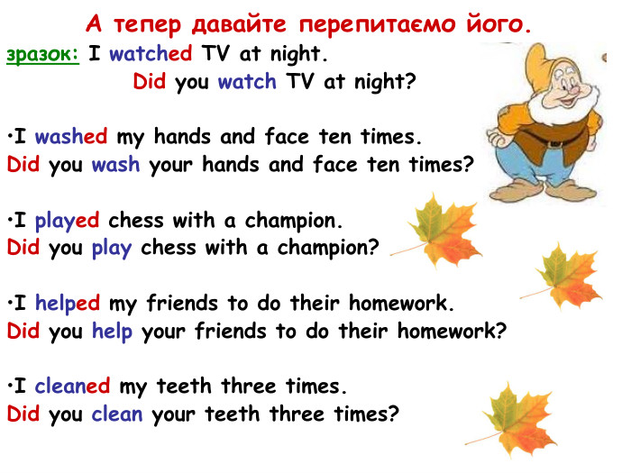 А тепер давайте перепитаємо його. зразок: I watched TV at night.   Did you watch TV at night?  I washed my hands and face ten times. Did you wash your hands and face ten times?  I played chess with a champion. Did you play chess with a champion?  I helped my friends to do their homework. Did you help your friends to do their homework?  I cleaned my teeth three times. Did you clean your teeth three times?  