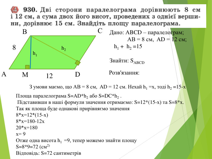 Дано: АBCD – паралелограм;               АВ = 8 см,  AD = 12 см;     h1 +  h2 =15  Знайти: SABCD 12 М D 8 В А С h1 h2 Розв'язання: З умови маємо, що АВ = 8 см,  AD = 12 см. Нехай h1 =х, тоді h2 =15-х  Площа паралелограма S=AD*h2 або S=DC*h2 .  Підставивши в наші формули значення отримаємо: S=12*(15-х) та S=8*х.  Так як площа буде однакові прирівняємо значення  8*х=12*(15-х) 8*х=180-12х 20*х=180 х= 9 Отже одна висота h1  =9, тепер можемо знайти площу S=8*9=72 (см2) Відповідь: S=72 сантиметрів 