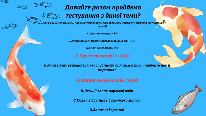Давайте разом пройдемо тестування з даної теми?5. Згідно з рекомендаціями, при якій температурі слід зберігати морожену рибу для підтримання її якості?A. При температурі −5∘CB. У звичайному відділенні холодильника при +5∘CC. У зоні свіжості при 0∘CD. При температурі ≤−18∘C6. Який запах вважається недопустимим для свіжої риби і свідчить про її псування?A. Запах аміаку або гниліB. Легкий запах морської води. C. Повна відсутність будь-якого запаху. D. Запах водоростей