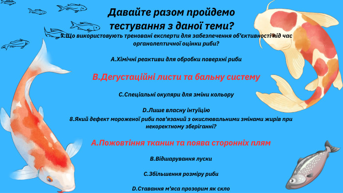 Давайте разом пройдемо тестування з даної теми?7. Що використовують треновані експерти для забезпечення об'єктивності під час органолептичної оцінки риби?A. Хімічні реактиви для обробки поверхні риби. B. Дегустаційні листи та бальну систему. C. Спеціальні окуляри для зміни кольору. D. Лише власну інтуїцію8. Який дефект мороженої риби пов'язаний з окислювальними змінами жирів при некоректному зберіганні?A. Пожовтіння тканин та поява сторонніх плям. B. Відшарування луски. C. Збільшення розміру риби. D. Ставання м'яса прозорим як скло