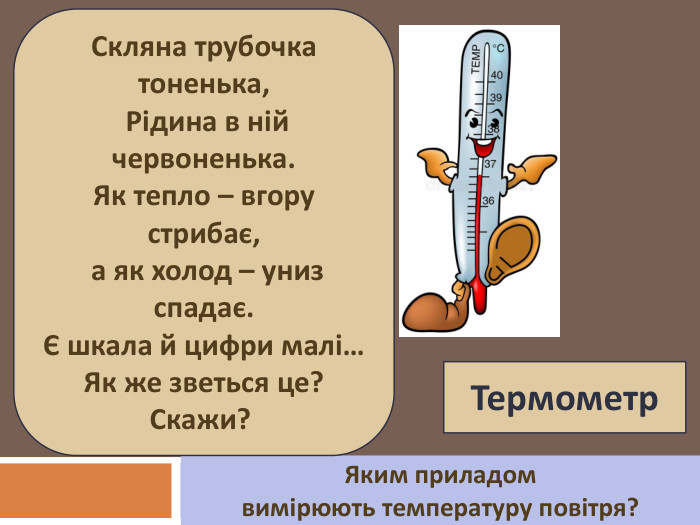 Яким приладом вимірюють температуру повітря? Скляна трубочка тоненька, Рідина в ній червоненька. Як тепло – вгору стрибає, а як холод – униз спадає. Є шкала й цифри малі… Як же зветься це? Скажи? Термометр