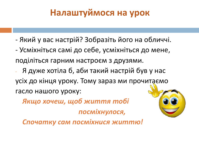 Налаштуймося на урок- Який у вас настрій? Зобразіть його на обличчі.- Усміхніться самі до себе, усміхніться до мене,поділіться гарним настроєм з друзями. Я дуже хотіла б, аби такий настрій був у насусіх до кінця уроку. Тому зараз ми прочитаємогасло нашого уроку: Якщо хочеш, щоб життя тобі посміхнулося, Спочатку сам посміхнися життю! style.colorfillcolorfill.typestyle.colorfillcolorfill.typestyle.colorfillcolorfill.typestyle.colorfillcolorfill.typestyle.colorfillcolorfill.typestyle.colorfillcolorfill.typestyle.colorfillcolorfill.typestyle.colorfillcolorfill.typestyle.colorfillcolorfill.type