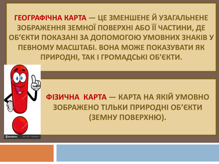 Фізична карта — карта на якій умовно зображено тільки природні об’єкти (земну поверхню). Географічна карта — це зменшене й узагальнене зображення земної поверхні або її частини, де об’єкти показані за допомогою умовних знаків у певному масштабі. Вона може показувати як природні, так і громадські об’єкти.