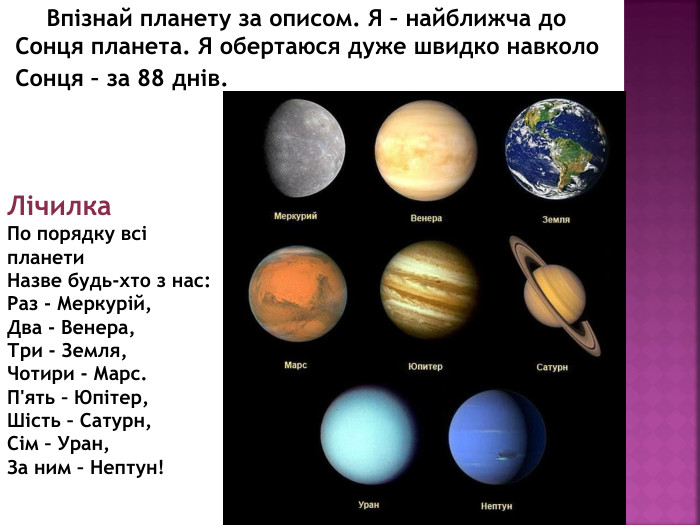       Впізнай планету за описом. Я – найближча до Сонця планета. Я обертаюся дуже швидко навколо Сонця – за 88 днів. Лічилка. По порядку всі планети. Назве будь-хто з нас: Раз - Меркурій,Два - Венера,Три - Земля,Чотири - Марс. П'ять – Юпітер,Шість – Сатурн,Сім – Уран,За ним – Нептун!