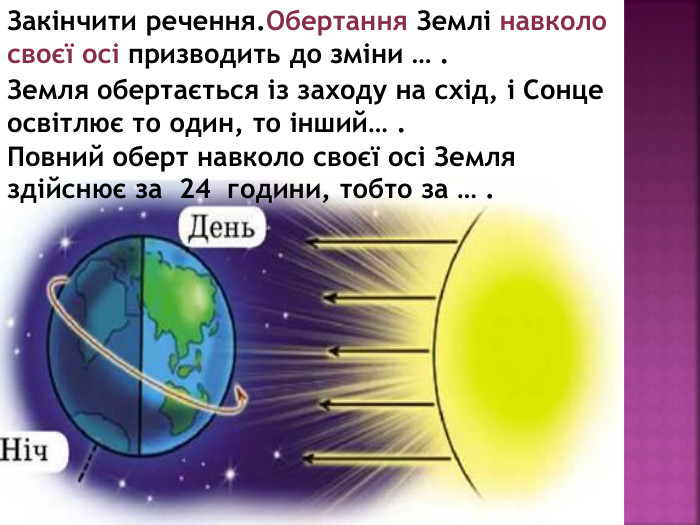 Закінчити речення. Обертання Землі навколо своєї осі призводить до зміни … . Земля обертається із заходу на схід, і Сонце освітлює то один, то інший… . Повний оберт навколо своєї осі Земля здійснює за 24 години, тобто за … .
