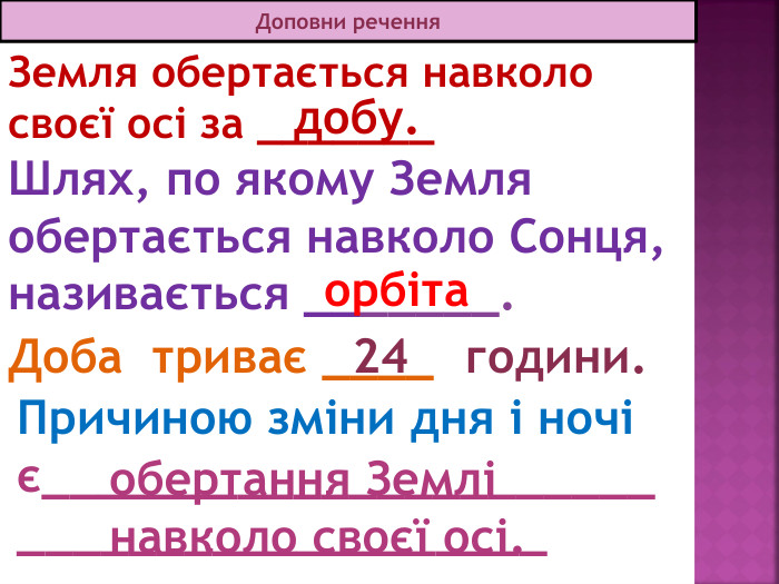13.12.2025 СьогодніДоповни речення. Земля обертається навколо своєї осі за _______Доба триває ____Причиною зміни дня і ночі є_________________________________________добу.обертання Землі навколо своєї осі. 24 години. Шлях, по якому Земля обертається навколо Сонця, називається _______.орбіта