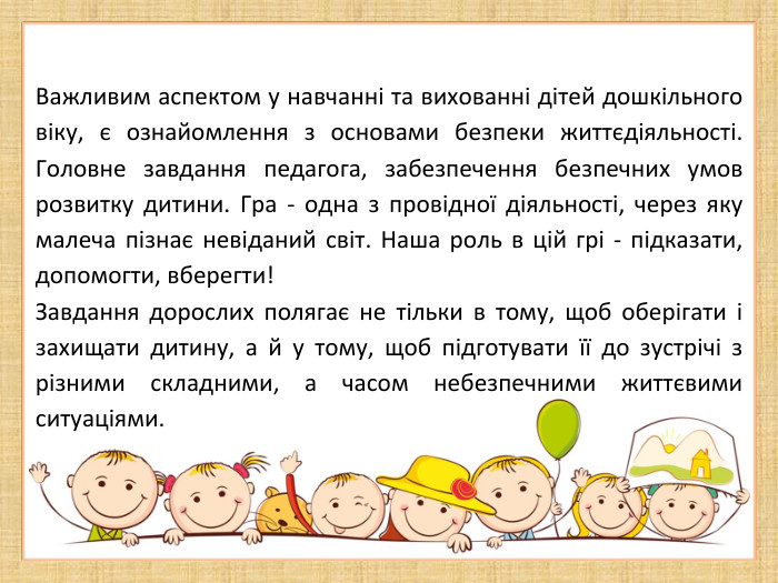 Важливим аспектом у навчанні та вихованні дітей дошкільного віку, є ознайомлення з основами безпеки життєдіяльності. Головне завдання педагога, забезпечення безпечних умов розвитку дитини. Гра - одна з провідної діяльності, через яку малеча пізнає невіданий світ. Наша роль в цій грі - підказати, допомогти, вберегти!Завдання дорослих полягає не тільки в тому, щоб оберігати і захищати дитину, а й у тому, щоб підготувати її до зустрічі з різними складними, а часом небезпечними життєвими ситуаціями.