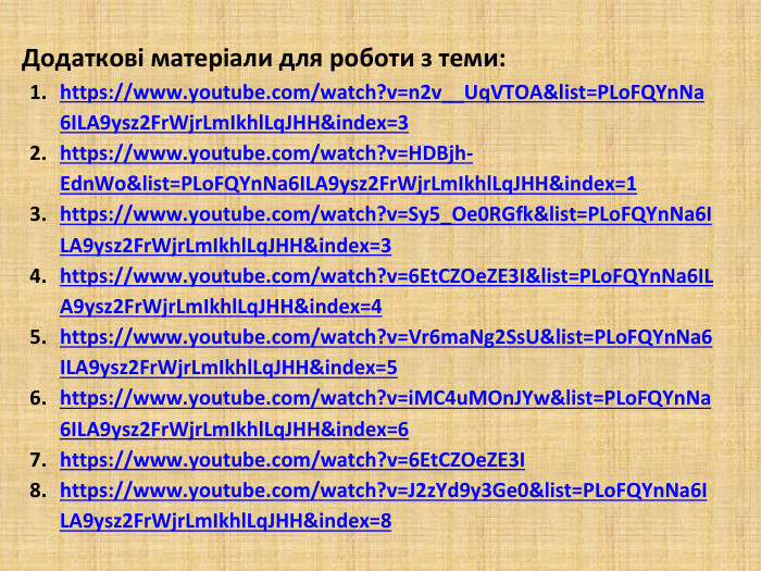 Додаткові матеріали для роботи з теми:https://www.youtube.com/watch?v=n2v__Uq. VTOA&list=PLo. FQYn. Na6 ILA9ysz2 Fr. Wjr. Lm. Ikhl. Lq. JHH&index=3https://www.youtube.com/watch?v=HDBjh-Edn. Wo&list=PLo. FQYn. Na6 ILA9ysz2 Fr. Wjr. Lm. Ikhl. Lq. JHH&index=1https://www.youtube.com/watch?v=Sy5_Oe0 RGfk&list=PLo. FQYn. Na6 ILA9ysz2 Fr. Wjr. Lm. Ikhl. Lq. JHH&index=3https://www.youtube.com/watch?v=6 Et. CZOe. ZE3 I&list=PLo. FQYn. Na6 ILA9ysz2 Fr. Wjr. Lm. Ikhl. Lq. JHH&index=4https://www.youtube.com/watch?v=Vr6ma. Ng2 Ss. U&list=PLo. FQYn. Na6 ILA9ysz2 Fr. Wjr. Lm. Ikhl. Lq. JHH&index=5https://www.youtube.com/watch?v=i. MC4u. MOn. JYw&list=PLo. FQYn. Na6 ILA9ysz2 Fr. Wjr. Lm. Ikhl. Lq. JHH&index=6 https://www.youtube.com/watch?v=6 Et. CZOe. ZE3 I https://www.youtube.com/watch?v=J2z. Yd9y3 Ge0&list=PLo. FQYn. Na6 ILA9ysz2 Fr. Wjr. Lm. Ikhl. Lq. JHH&index=8 