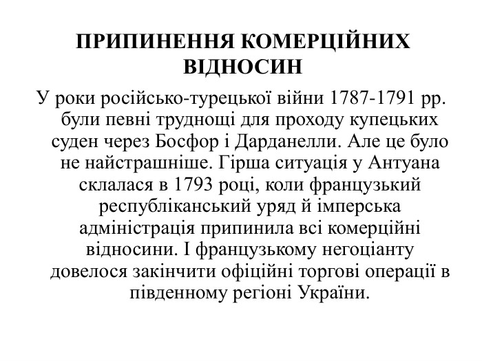 У роки російсько-турецької війни 1787-1791 рр. були певні труднощі для проходу купецьких суден через Босфор і Дарданелли. Але це було не найстрашніше. Гірша ситуація у Антуана склалася в 1793 році, коли французький республіканський уряд й імперська адміністрація припинила всі комерційні відносини. І французькому негоціанту довелося закінчити офіційні торгові операції в південному регіоні України. ПРИПИНЕННЯ КОМЕРЦІЙНИХ ВІДНОСИН