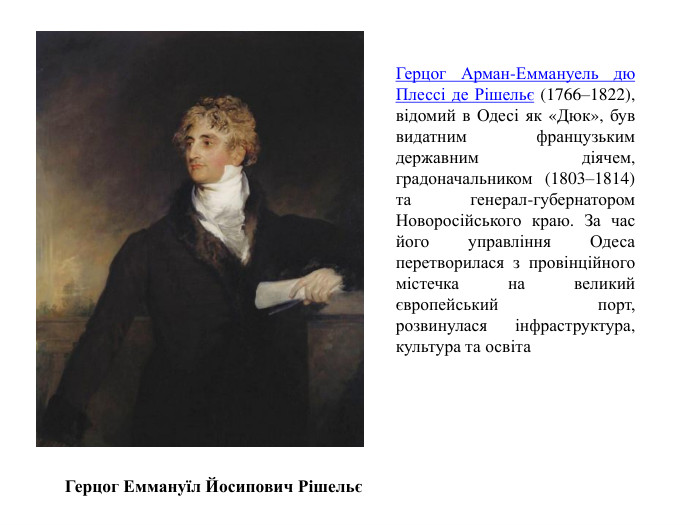 Герцог Еммануїл Йосипович РішельєГерцог Арман-Еммануель дю Плессі де Рішельє (1766–1822), відомий в Одесі як «Дюк», був видатним французьким державним діячем, градоначальником (1803–1814) та генерал-губернатором Новоросійського краю. За час його управління Одеса перетворилася з провінційного містечка на великий європейський порт, розвинулася інфраструктура, культура та освіта