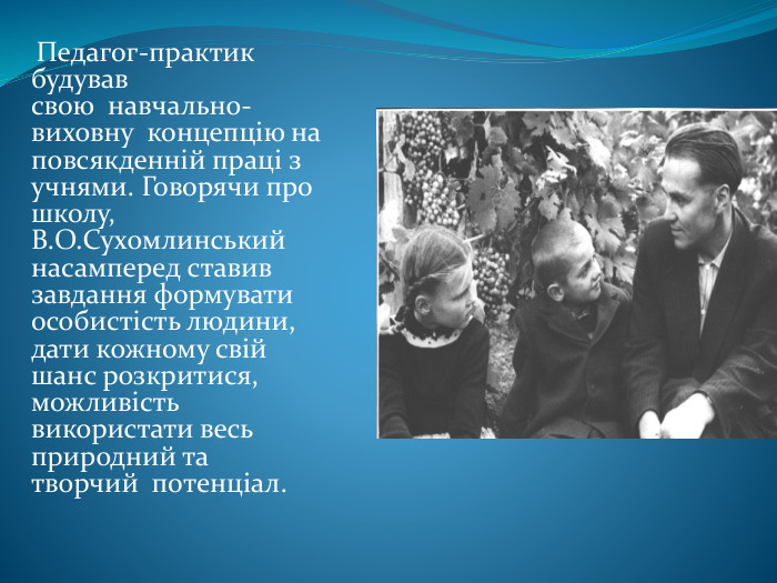  Педагог-практик будував свою  навчально-виховну  концепцію на повсякденній праці з учнями. Говорячи про школу, В. О. Сухомлинський насамперед ставив завдання формувати особистість людини, дати кожному свій шанс розкритися, можливість використати весь природний та творчий  потенціал. 
