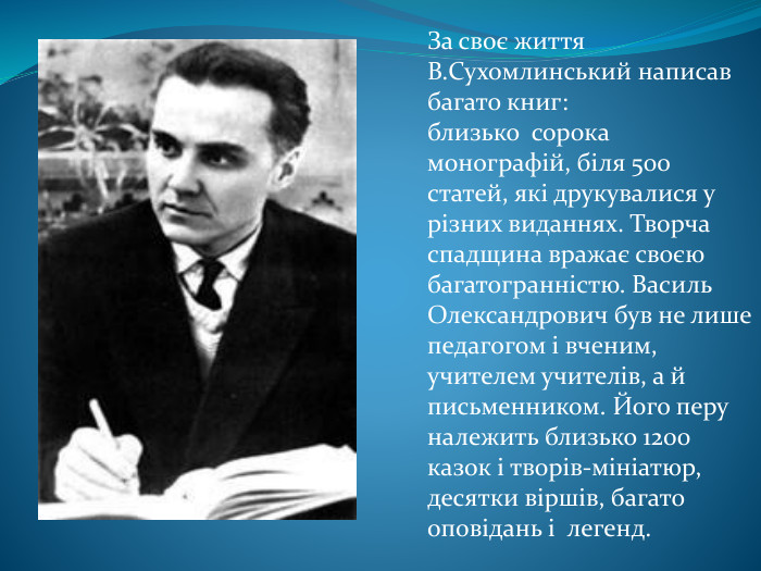 За своє життя В. Сухомлинський написав багато книг: близько  сорока монографій, біля 500 статей, які друкувалися у різних виданнях. Творча спадщина вражає своєю багатогранністю. Василь Олександрович був не лише педагогом і вченим, учителем учителів, а й письменником. Його перу належить близько 1200 казок і творів-мініатюр, десятки віршів, багато оповідань і легенд.