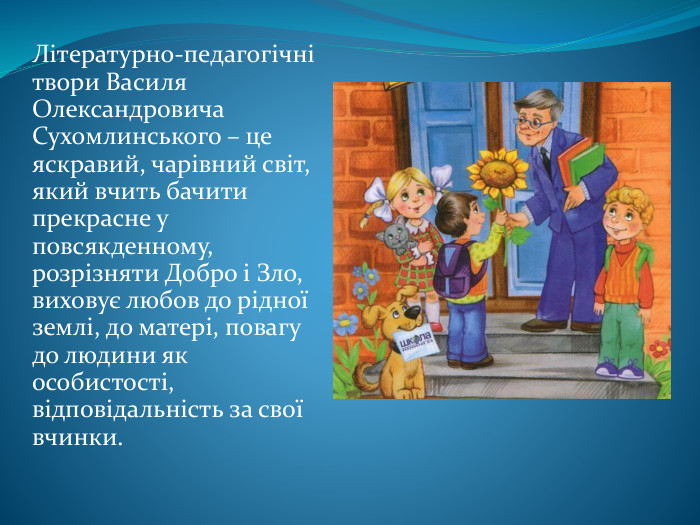 Літературно-педагогічні твори Василя Олександровича Сухомлинського – це яскравий, чарівний світ, який вчить бачити прекрасне у повсякденному, розрізняти Добро і Зло, виховує любов до рідної землі, до матері, повагу до людини як особистості, відповідальність за свої вчинки. 