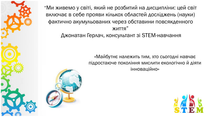 “Ми живемо у світі, який не розбитий на дисципліни: цей світ включає в себе прояви кількох областей досліджень (науки) фактично акумульованих через обставини повсякденного життя” Джонатан Герлач, консультант зі STEM-навчання«Майбутнє належить тим, хто сьогодні навчає підростаюче покоління мислити екологічно й діяти інноваційно»