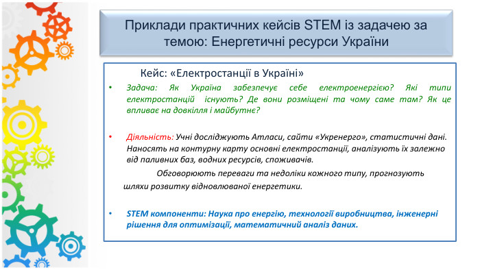 Приклади практичних кейсів STEM із задачею за темою: Енергетичні ресурси України Кейс: «Електростанції в Україні»Задача: Як Україна забезпечує себе електроенергією? Які типи електростанцій існують? Де вони розміщені та чому саме там? Як це впливає на довкілля і майбутнє?Діяльність: Учні досліджують Атласи, сайти «Укренерго», статистичні дані. Наносять на контурну карту основні електростанції, аналізують їх залежно від паливних баз, водних ресурсів, споживачів. Обговорюють переваги та недоліки кожного типу, прогнозують шляхи розвитку відновлюваної енергетики. STEM компоненти: Наука про енергію, технології виробництва, інженерні рішення для оптимізації, математичний аналіз даних.