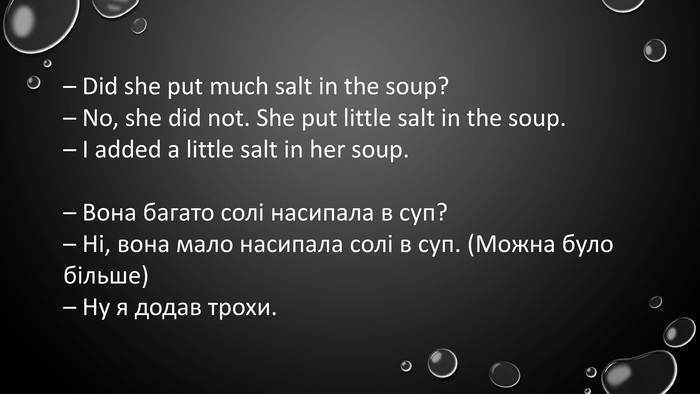 – Did she put much salt in the soup?– No, she did not. She put little salt in the soup.– I added a little salt in her soup.– Вона багато солі насипала в суп?– Ні, вона мало насипала солі в суп. (Можна було більше)– Ну я додав трохи.