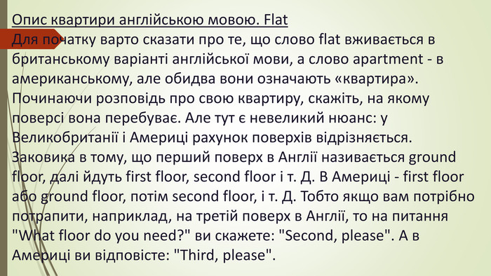Опис квартири англійською мовою. Flat. Для початку варто сказати про те, що слово flat вживається в британському варіанті англійської мови, а слово apartment - в американському, але обидва вони означають «квартира». Починаючи розповідь про свою квартиру, скажіть, на якому поверсі вона перебуває. Але тут є невеликий нюанс: у Великобританії і Америці рахунок поверхів відрізняється. Заковика в тому, що перший поверх в Англії називається ground floor, далі йдуть first floor, second floor і т. Д. В Америці - first floor або ground floor, потім second floor, і т. Д. Тобто якщо вам потрібно потрапити, наприклад, на третій поверх в Англії, то на питання 