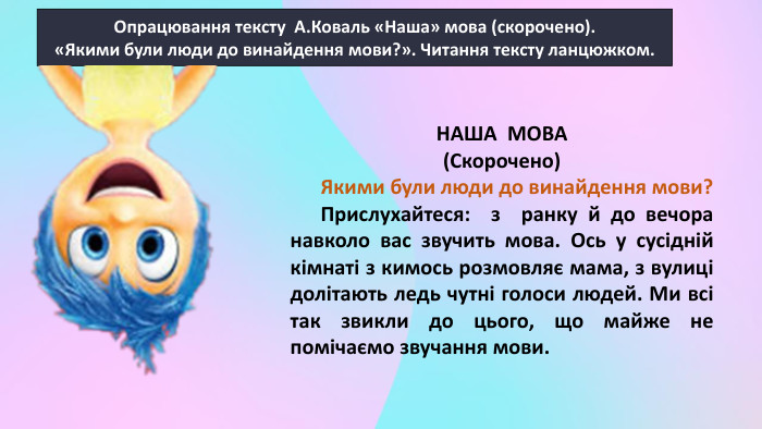 Опрацювання тексту А. Коваль «Наша» мова (скорочено).«Якими були люди до винайдення мови?». Читання тексту ланцюжком. НАША МОВА (Скорочено) Якими були люди до винайдення мови? Прислухайтеся: з ранку й до вечора навколо вас звучить мова. Ось у сусідній кімнаті з кимось розмовляє мама, з вулиці долітають ледь чутні голоси людей. Ми всі так звикли до цього, що майже не помічаємо звучання мови. 