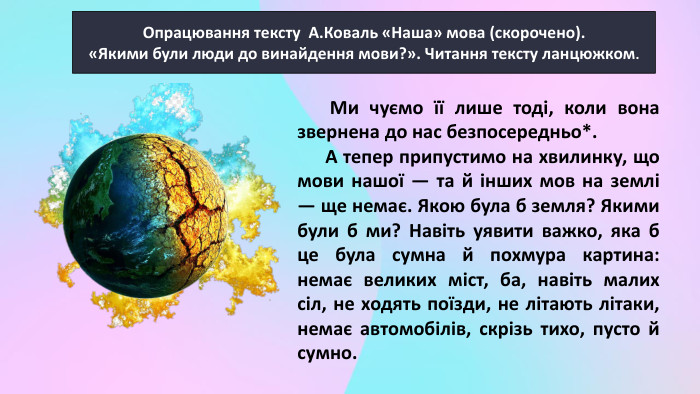 Опрацювання тексту А. Коваль «Наша» мова (скорочено).«Якими були люди до винайдення мови?». Читання тексту ланцюжком. Ми чуємо її лише тоді, коли вона звернена до нас безпосередньо*. А тепер припустимо на хвилинку, що мови нашої — та й інших мов на землі — ще немає. Якою була б земля? Якими були б ми? Навіть уявити важко, яка б це була сумна й похмура картина: немає великих міст, ба, навіть малих сіл, не ходять поїзди, не літають літаки, немає автомобілів, скрізь тихо, пусто й сумно. 
