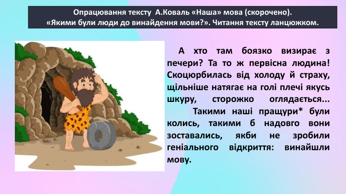 Опрацювання тексту А. Коваль «Наша» мова (скорочено).«Якими були люди до винайдення мови?». Читання тексту ланцюжком. А хто там боязко визирає з печери? Та то ж первісна людина! Скоцюрбилась від холоду й страху, щільніше натягає на голі плечі якусь шкуру, сторожко оглядається... Такими наші пращури* були колись, такими б надовго вони зоставались, якби не зробили геніального відкриття: винайшли мову.