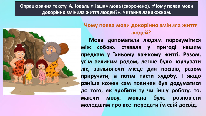 Опрацювання тексту А. Коваль «Наша» мова (скорочено). «Чому поява мови докорінно змінила життя людей?». Читання ланцюжком. Чому поява мови докорінно змінила життя людей? Мова допомагала людям порозумітися між собою, ставала у пригоді нашим предкам у їхньому важкому житті. Разом, усім великим родом, легше було корчувати ліс, звільняючи місце для посівів, разом приручати, а потім пасти худобу. І якщо раніше кожен сам повинен був додуматися до того, як зробити ту чи іншу роботу, то, маючи мову, можна було розповісти молодшим про все, передати їм свій досвід. 
