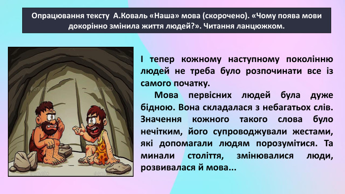 Опрацювання тексту А. Коваль «Наша» мова (скорочено). «Чому поява мови докорінно змінила життя людей?». Читання ланцюжком. І тепер кожному наступному поколінню людей не треба було розпочинати все із самого початку. Мова первісних людей була дуже бідною. Вона складалася з небагатьох слів. Значення кожного такого слова було нечітким, його супроводжували жестами, які допомагали людям порозумітися. Та минали століття, змінювалися люди, розвивалася й мова...