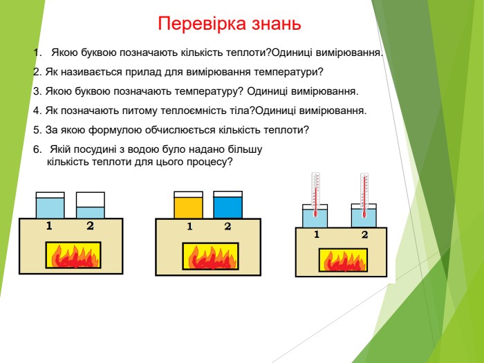 Перевірка знань Якою буквою позначають кількість теплоти?Одиниці вимірювання. 2. Як називається прилад для вимірювання температури? 3. Якою буквою позначають температуру? Одиниці вимірювання. 4. Як позначають питому теплоємність тіла?Одиниці вимірювання. 5. За якою формулою обчислюється кількість теплоти? 6.  Якій посудині з водою було надано більшу кількість теплоти для цього процесу?  