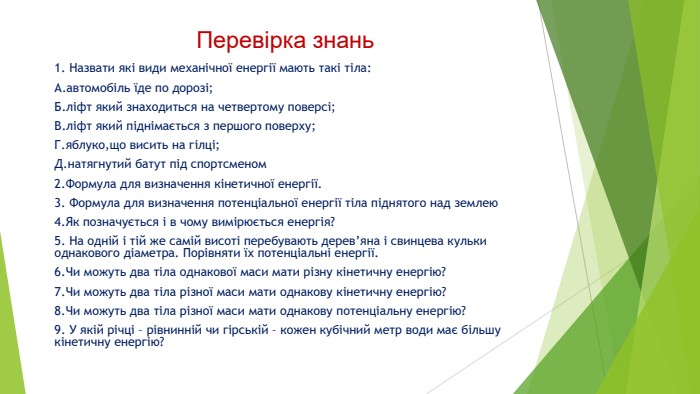 Перевірка знань1. Назвати які види механічної енергії мають такі тіла: А.автомобіль їде по дорозі; Б.ліфт який знаходиться на четвертому поверсі;В.ліфт який піднімається з першого поверху;Г.яблуко,що висить на гілці;Д.натягнутий батут під спортсменом2. Формула для визначення кінетичної енергії.3. Формула для визначення потенціальної енергії тіла піднятого над землею4. Як позначується і в чому вимірюється енергія?5. На одній і тій же самій висоті перебувають дерев’яна і свинцева кульки однакового діаметра. Порівняти їх потенціальні енергії.6. Чи можуть два тіла однакової маси мати різну кінетичну енергію?7. Чи можуть два тіла різної маси мати однакову кінетичну енергію?8. Чи можуть два тіла різної маси мати однакову потенціальну енергію? 9. У якій річці – рівнинній чи гірській – кожен кубічний метр води має більшу кінетичну енергію? 