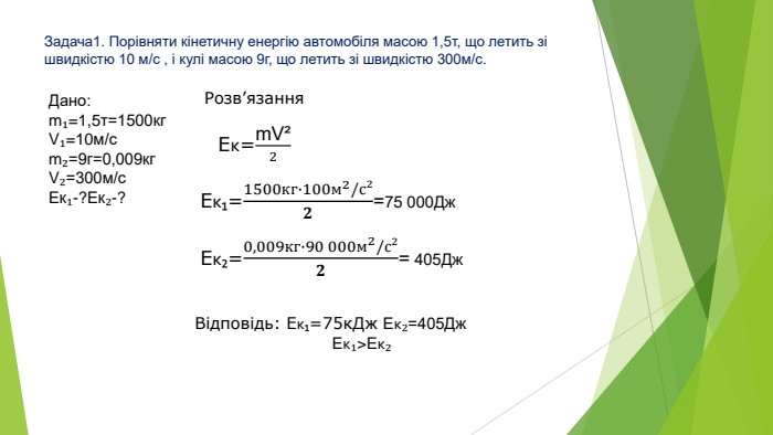 Задача1. Порівняти кінетичну енергію автомобіля масою 1,5т, що летить зі швидкістю 10 м/с , і кулі масою 9г, що летить зі швидкістю 300м/с. Дано:m₁=1,5т=1500кг. V₁=10м/сm₂=9г=0,009кг. V₂=300м/с. Ек₁-?Ек₂-?Розв’язання. Eк=m. V²2 Eк₁=1500кг∙100м2/с²𝟐=75 000 Дж Eк₂=0,009кг∙90 000м2/с²𝟐= 405 Дж Відповідь: Ек₁=75к. Дж Ек₂=405 Дж Ек₁>Ек₂