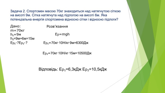 Задача 2. Спортсмен масою 70кг знаходиться над натягнутою сіткою на висоті 9м. Сітка натягнута над підлогою на висоті 6м. Яка потенціальна енергія спортсмена відносно сітки і відносно підлоги?Дано:m=70кгh₁=9мh₂=9м+6м=15м. Ер₁-?Ер₂-?Розв’язання. Ер=mgh. Ер₁=70кг∙10 Н/кг∙9м=6300 Дж. Ер₂=70кг∙10 Н/кг∙15м=10500 Дж. Відповідь: Ер₁=6,3к. Дж Ер₂=10,5к. Дж
