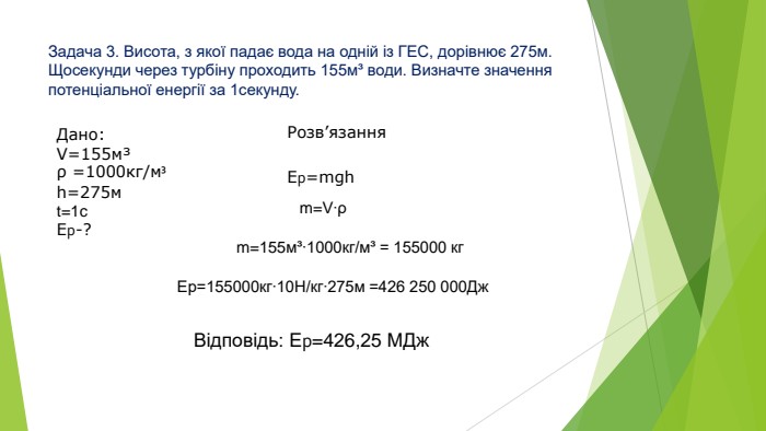 Задача 3. Висота, з якої падає вода на одній із ГЕС, дорівнює 275м. Щосекунди через турбіну проходить 155м³ води. Визначте значення потенціальної енергії за 1секунду. Розв’язання. Дано: V=155м³ρ =1000кг/м³h=275мt=1c. Ер-?Ер=mghm=V∙ρm=155м³∙1000кг/м³ = 155000 кг. Ер=155000кг∙10 Н/кг∙275м =426 250 000 Дж. Відповідь: Ер=426,25 МДж