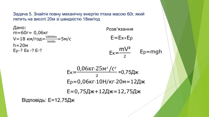 Задача 5. Знайти повну механічну енергію птаха масою 60г, який летить на висоті 20м зі швидкістю 18км/год. Дано:m=60г= 0,06кг. V=18 км/год=18000м 3600с=5м/сh=20м. Ер-? Ек -? Е-? Розв’язання. Eк=m. V²2 Ер=mgh. Е=Ек+Ер. Eк=0,06кг∙25м²/с²2 =0,75 Дж Ер=0,06кг∙10 Н/кг∙20м=12 Дж. Е=0,75 Дж+12 Дж=12,75 Дж. Відповідь: Е=12,75 Дж