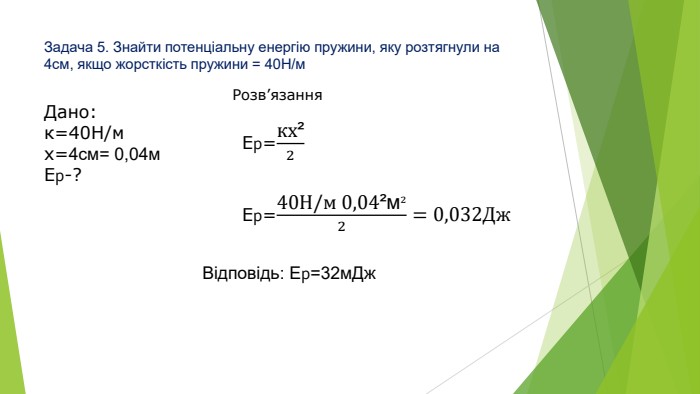 Задача 5. Знайти потенціальну енергію пружини, яку розтягнули на 4см, якщо жорсткість пружини = 40 Н/м. Дано:к=40 Н/мх=4см= 0,04м. Ер-?Розв’язання. Eр=кх²2 Eр=40 Н/м 0,04²м²2=0,032 Дж Відповідь: Ер=32м. Дж
