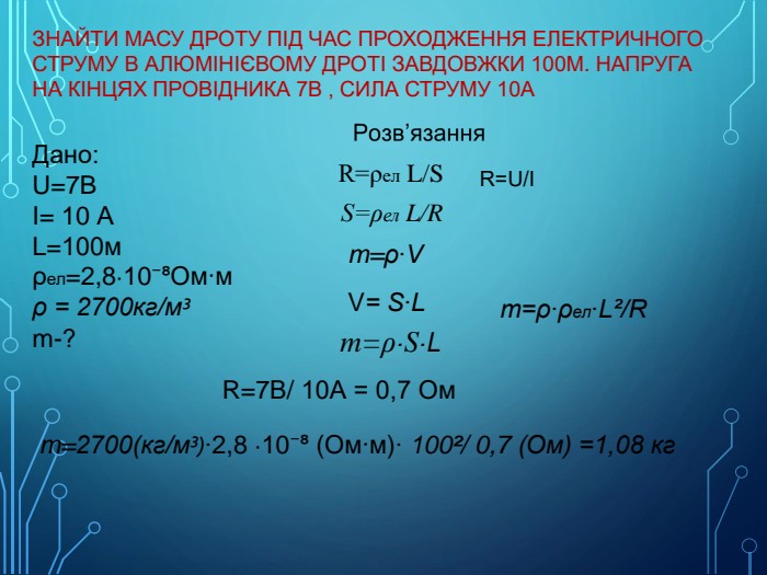 Дано: U=7 BІ= 10 АL=100мρел=2,8∙10⁻⁸Ом∙мρ = 2700кг/м³m-? R=ρел L/Sm=ρ∙Vm=ρ∙S∙LV= S∙LR=U/ІS=ρел L/Rm=ρ∙ρел∙L²/RR=7 В/ 10 А = 0,7 Омm=2700(кг/м³)∙2,8 ∙10⁻⁸ (Ом∙м)∙ 100²/ 0,7 (Ом) =1,08 кг Знайти масу дроту Під час проходження електричного струму в алюмінієвому дроті завдовжки 100м. Напруга на кінцях провідника 7 В , сила струму 10 А