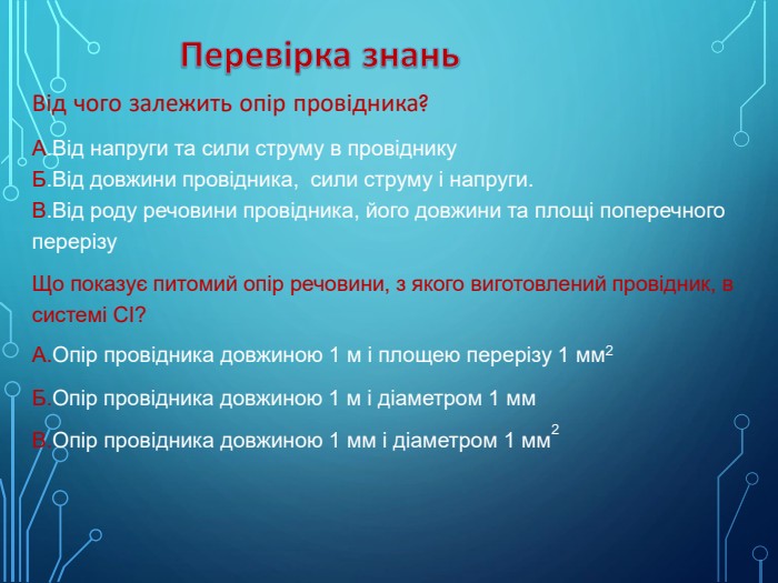 Перевірка знань. Від чого залежить опір провідника?А. Від напруги та сили струму в провіднику Б. Від довжини провідника, сили струму і напруги. В. Від роду речовини провідника, його довжини та площі поперечного перерізу Що показує питомий опір речовини, з якого виготовлений провідник, в системі СІ?А. Опір провідника довжиною 1 м і площею перерізу 1 мм2 Б. Опір провідника довжиною 1 м і діаметром 1 мм. В. Опір провідника довжиною 1 мм і діаметром 1 мм2