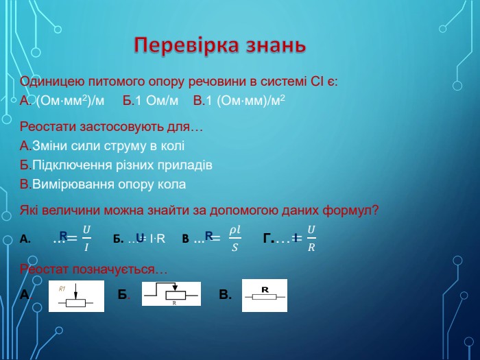 Перевірка знань Одиницею питомого опору речовини в системі СІ є: А. (Ом⋅мм2)/м Б.1 Ом/м В.1 (Ом⋅мм)/м2 Реостати застосовують для… А. Зміни сили струму в колі Б. Підключення різних приладів В. Вимірювання опору кола. Які величини можна знайти за допомогою даних формул?А. …=𝑈𝐼 Б. …= I∙R B …= 𝜌𝑙𝑆 Г.…=𝑈𝑅Реостат позначується…А. Б. В. RRUI