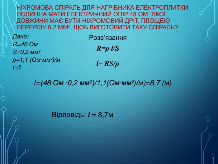Ніхромова спіраль для нагрівника електроплитки повинна мати електричний опір 48 Ом. Якої довжини має бути ніхромовий дріт, площею перерізу 0,2 мм2, щоб виготовити таку спіраль?Дано: R=48 Ом. S=0,2 мм²ρ=1,1 (Ом∙мм²)/мІ=?R=ρ l/Sl= RS/ρ l=(48 Ом ∙0,2 мм²)/1,1(Ом∙мм²)/м)=8,7 (м) Відповідь: l = 8,7м