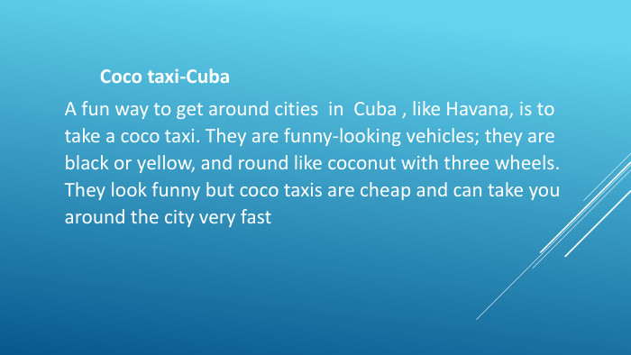 Coco taxi-Cuba. A fun way to get around cities in Cuba , like Havana, is to take a coco taxi. They are funny-looking vehicles; they are black or yellow, and round like coconut with three wheels. They look funny but coco taxis are cheap and can take you around the city very fast