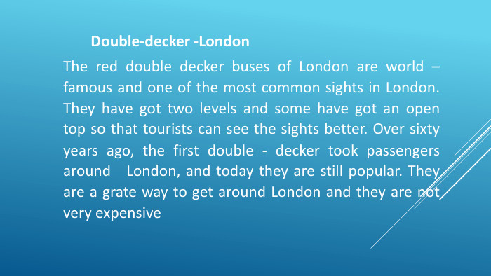 Double-decker -London. The red double decker buses of London are world – famous and one of the most common sights in London. They have got two levels and some have got an open top so that tourists can see the sights better. Over sixty years ago, the first double - decker took passengers around London, and today they are still popular. They are a grate way to get around London and they are not very expensive 