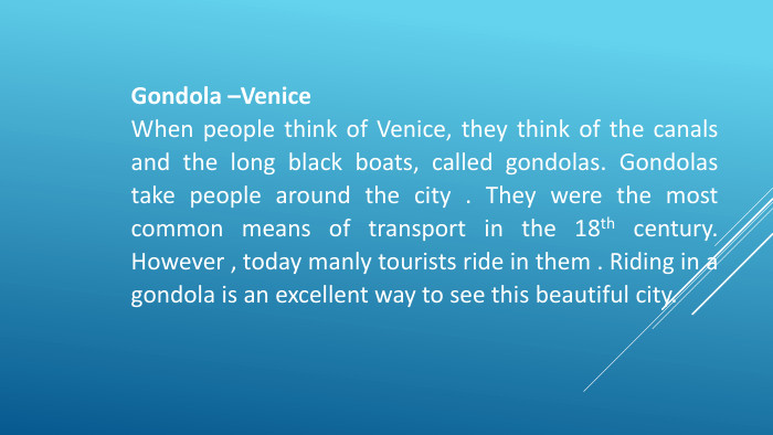 Gondola –Venice. When people think of Venice, they think of the canals and the long black boats, called gondolas. Gondolas take people around the city . They were the most common means of transport in the 18th century. However , today manly tourists ride in them . Riding in a gondola is an excellent way to see this beautiful city.