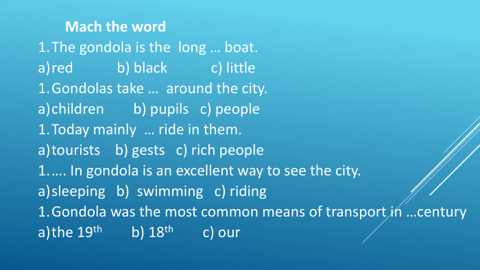 Mach the word. The gondola is the long … boat.red b) black c) little Gondolas take … around the city.children b) pupils c) people. Today mainly … ride in them.tourists b) gests c) rich people…. In gondola is an excellent way to see the city.sleeping b) swimming c) riding Gondola was the most common means of transport in …centurythe 19th b) 18th c) our      