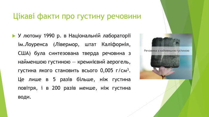 Цікаві факти про густину речовини. У лютому 1990 р. в Національній лабораторії ім. Лоуренса (Лівермор, штат Каліфорнія, США) була синтезована тверда речовина з найменшою густиною — кремнієвий аерогель, густина якого становить всього 0,005 г/см3. Це лише в 5 разів більше, ніж густина повітря, і в 200 разів менше, ніж густина води.