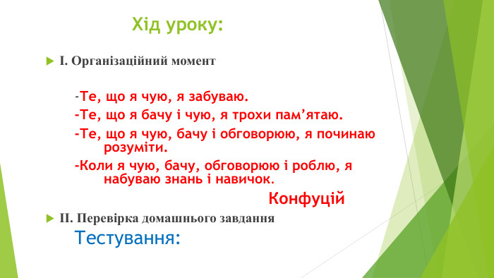  Хід уроку:І. Організаційний момент-Те, що я чую, я забуваю.-Те, що я бачу і чую, я трохи пам’ятаю.-Те, що я чую, бачу і обговорюю, я починаю розуміти.-Коли я чую, бачу, обговорюю і роблю, я набуваю знань і навичок. КонфуційІІ. Перевірка домашнього завдання Тестування: