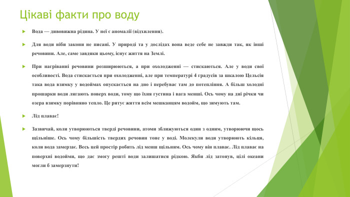  Цікаві факти про воду. Вода — дивовижна рідина. У неї є аномалії (відхилення). Для води ніби закони не писані. У природі та у дослідах вона веде себе не завжди так, як інші речовини. Але, саме завдяки цьому, існує життя на Землі. При нагріванні речовини розширюються, а при охолодженні — стискаються. Але у води свої особливості. Вода стискається при охолодженні, але при температурі 4 градусів за шкалою Цельсія така вода взимку у водоймах опускається на дно і перебуває там до потепління. А більш холодні прошарки води лягають поверх води, тому що їхня густина і вага менші. Ось чому на дні річки чи озера взимку порівняно тепло. Це рятує життя всім мешканцям водойм, що зимують там. Лід плаває!Зазвичай, коли утворюються тверді речовини, атоми зближуються один з одним, утворюючи щось щільніше. Ось чому більшість твердих речовин тоне у воді. Молекули води утворюють кільця, коли вода замерзає. Весь цей простір робить лід менш щільним. Ось чому він плаває. Лід плаває на поверхні водойми, що дає змогу решті води залишатися рідкою. Якби лід затонув, цілі океани могли б замерзнути!