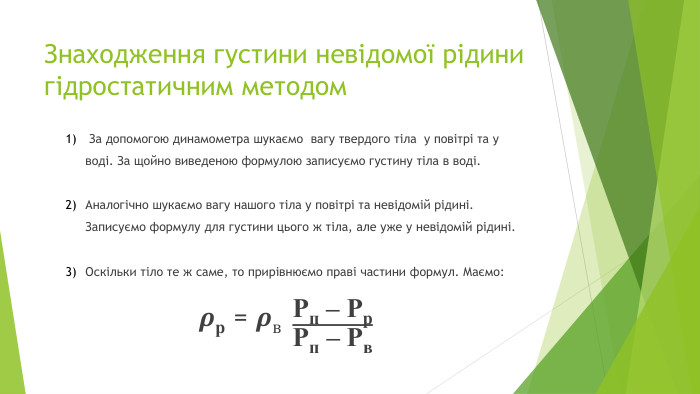 Знаходження густини невідомої рідини гідростатичним методом За допомогою динамометра шукаємо  вагу твердого тіла  у повітрі та у воді. За щойно виведеною формулою записуємо густину тіла в воді. Аналогічно шукаємо вагу нашого тіла у повітрі та невідомій рідині.    Записуємо формулу для густини цього ж тіла, але уже у невідомій рідині. Оскільки тіло те ж саме, то прирівнюємо праві частини формул. Маємо:𝝆р = 𝝆в Pп – Pр. Pп – Pв 