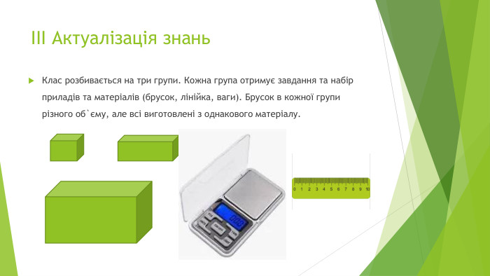 ІІІ Актуалізація знань. Клас розбивається на три групи. Кожна група отримує завдання та набір приладів та матеріалів (брусок, лінійка, ваги). Брусок в кожної групи різного об`єму, але всі виготовлені з однакового матеріалу.