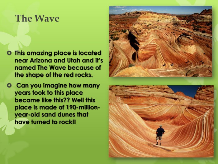 The Wave This amazing place is located near Arizona and Utah and it’s named The Wave because of the shape of the red rocks. Can you imagine how many years took to this place became like this?? Well this place is made of 190-million-year-old sand dunes that have turned to rock!!