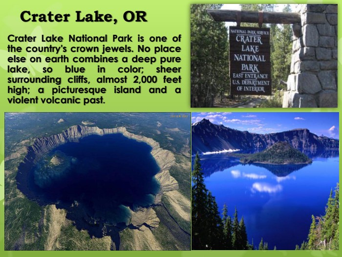 Crater Lake, ORCrater Lake National Park is one of the country's crown jewels. No place else on earth combines a deep pure lake, so blue in color; sheer surrounding cliffs, almost 2,000 feet high; a picturesque island and a violent volcanic past.