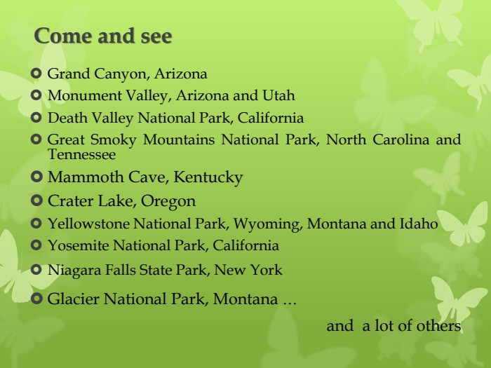 Come and see. Grand Canyon, Arizona. Monument Valley, Arizona and Utah. Death Valley National Park, California	Great Smoky Mountains National Park, North Carolina and Tennessee. Mammoth Cave, Kentucky. Crater Lake, Oregon. Yellowstone National Park, Wyoming, Montana and Idaho. Yosemite National Park, California Niagara Falls State Park, New York. Glacier National Park, Montana … and a lot of others