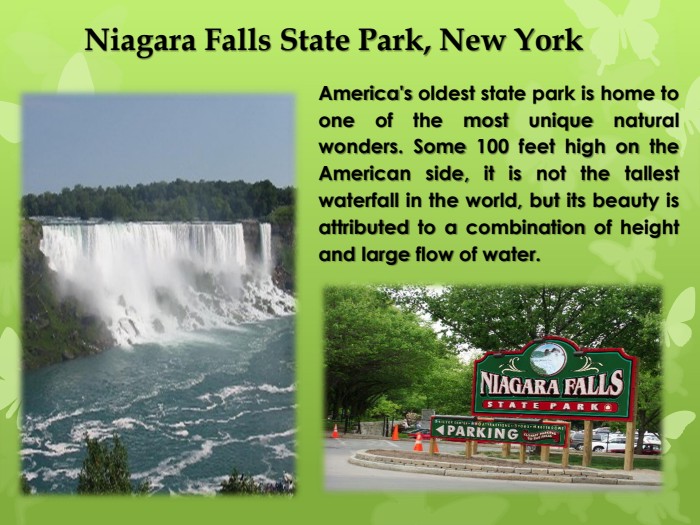 Niagara Falls State Park, New York. America's oldest state park is home to one of the most unique natural wonders. Some 100 feet high on the American side, it is not the tallest waterfall in the world, but its beauty is attributed to a combination of height and large flow of water.